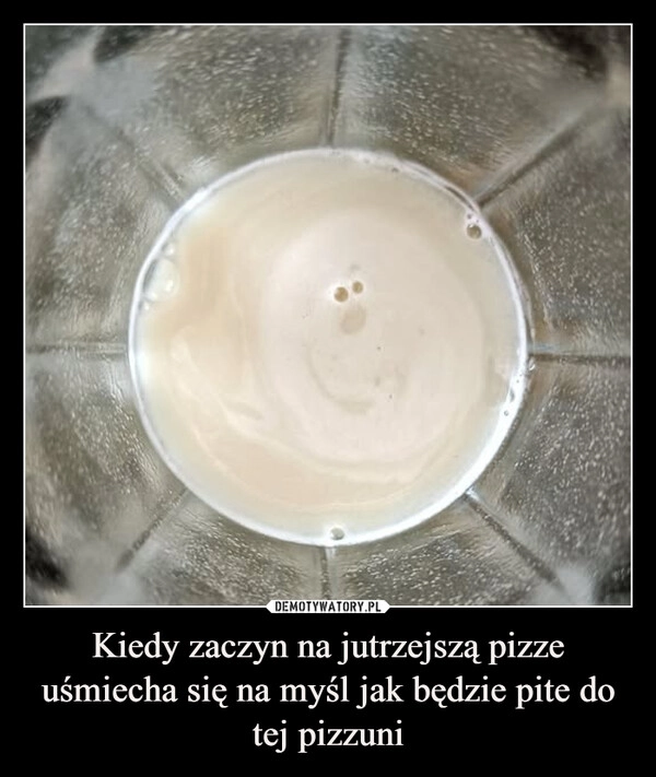 
    Kiedy zaczyn na jutrzejszą pizze uśmiecha się na myśl jak będzie pite do tej pizzuni