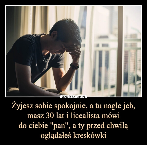 
    Żyjesz sobie spokojnie, a tu nagle jeb, masz 30 lat i licealista mówi
do ciebie "pan", a ty przed chwilą oglądałeś kreskówki