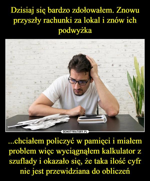 
    Dzisiaj się bardzo zdołowałem. Znowu przyszły rachunki za lokal i znów ich podwyżka ...chciałem policzyć w pamięci i miałem problem więc wyciągnąłem kalkulator z szuflady i okazało się, że taka ilość cyfr nie jest przewidziana do obliczeń