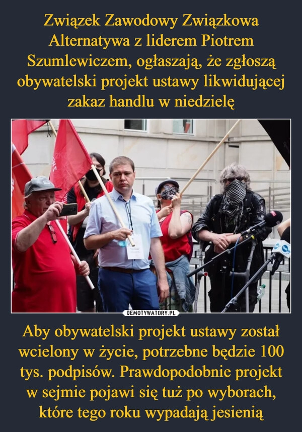 
    Związek Zawodowy Związkowa Alternatywa z liderem Piotrem Szumlewiczem, ogłaszają, że zgłoszą obywatelski projekt ustawy likwidującej zakaz handlu w niedzielę Aby obywatelski projekt ustawy został wcielony w życie, potrzebne będzie 100 tys. podpisów. Prawdopodobnie projekt w sejmie pojawi się tuż po wyborach, które tego roku wypadają jesienią