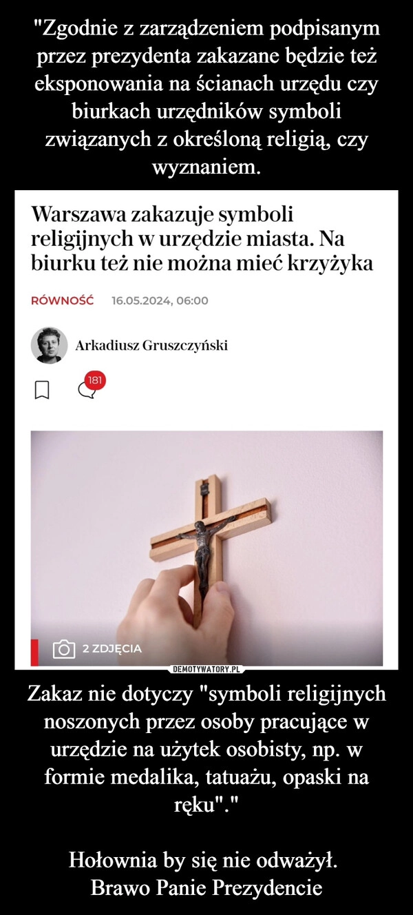 
    "Zgodnie z zarządzeniem podpisanym przez prezydenta zakazane będzie też eksponowania na ścianach urzędu czy biurkach urzędników symboli związanych z określoną religią, czy wyznaniem. Zakaz nie dotyczy "symboli religijnych noszonych przez osoby pracujące w urzędzie na użytek osobisty, np. w formie medalika, tatuażu, opaski na ręku"."

Hołownia by się nie odważył. 
Brawo Panie Prezydencie