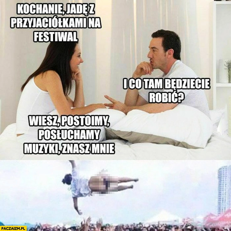 
    Kochanie jadę z przyjaciółkami na festiwal, co będziecie tam robić? Postoimy posłuchamy muzyki, znasz mnie