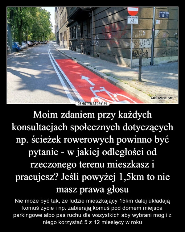 
    Moim zdaniem przy każdych konsultacjach społecznych dotyczących np. ścieżek rowerowych powinno być pytanie - w jakiej odległości od rzeczonego terenu mieszkasz i pracujesz? Jeśli powyżej 1,5km to nie masz prawa głosu