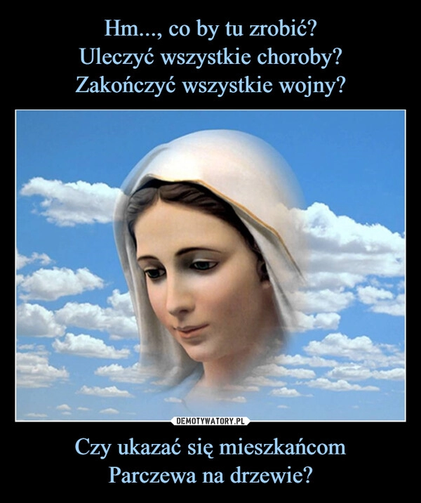 
    Hm..., co by tu zrobić?
Uleczyć wszystkie choroby?
Zakończyć wszystkie wojny? Czy ukazać się mieszkańcom
Parczewa na drzewie?