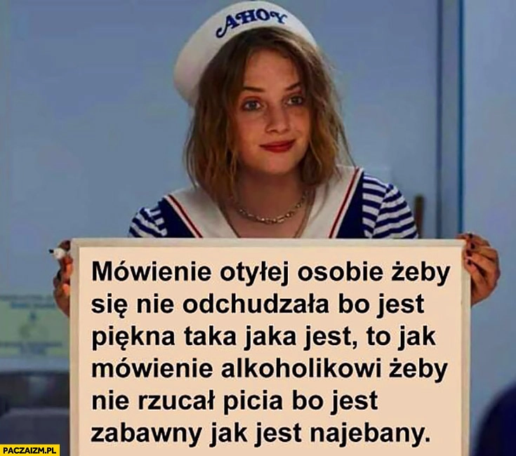 
    Mówienie otyłej osobie żeby się nie odchudzała bo jest piękna taka jaka jest to jak mówienie alkoholikowi żeby nie rzucał picia bo jest zabawny jak jest nawalony