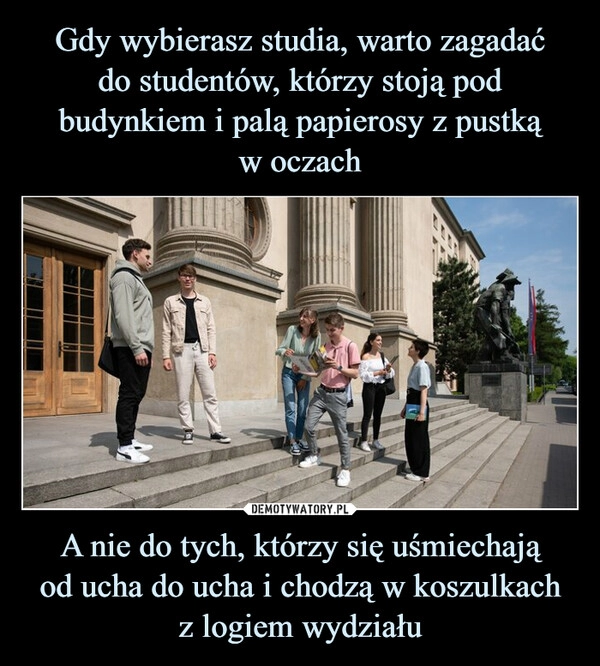 
    Gdy wybierasz studia, warto zagadać
do studentów, którzy stoją pod budynkiem i palą papierosy z pustką
w oczach A nie do tych, którzy się uśmiechają
od ucha do ucha i chodzą w koszulkach
z logiem wydziału