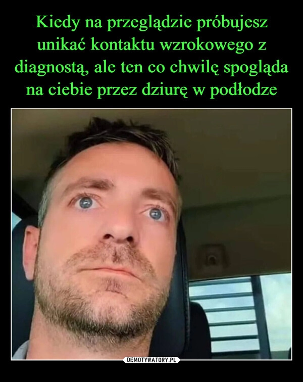 
    Kiedy na przeglądzie próbujesz unikać kontaktu wzrokowego z diagnostą, ale ten co chwilę spogląda na ciebie przez dziurę w podłodze