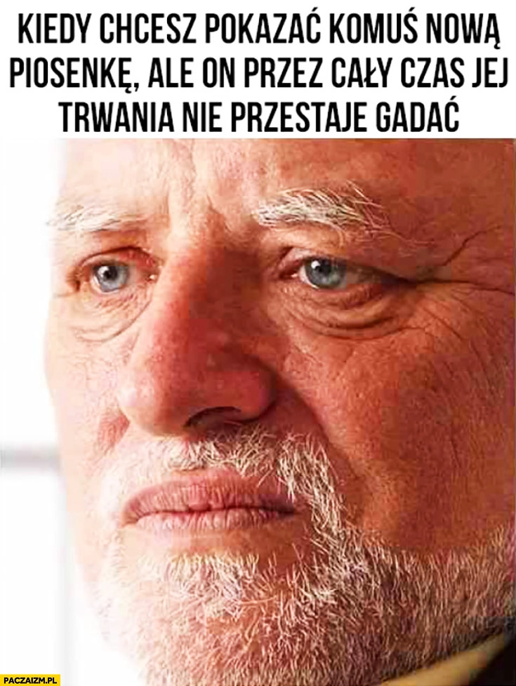 
    Kiedy chcesz pokazać komuś nową piosenkę ale on przez cały czas jej trwania nie przestaje gadać smutny dziwny pan ze stocku