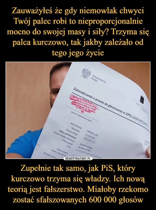 
    Zauważyłeś że gdy niemowlak chwyci Twój palec robi to nieproporcjonalnie mocno do swojej masy i siły? Trzyma się palca kurczowo, tak jakby zależało od tego jego życie Zupełnie tak samo, jak PiS, który kurczowo trzyma się władzy. Ich nową teorią jest fałszerstwo. Miałoby rzekomo zostać sfałszowanych 600 000 głosów