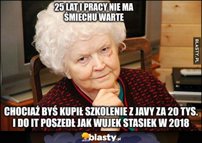 
    Babcia 25 lat i pracy nie ma śmiechu warte, chociaż byś kupił szkolenie z Javy za 20 tysięcy i do IT poszedł jak wujek Stasiek w 2018