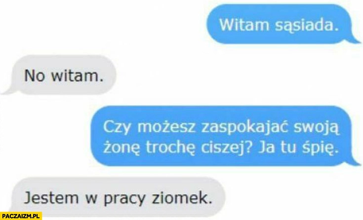 
    Witam sąsiada czy możesz zaspokajać swoja żonę trochę ciszej ja tu śpię jestem w pracy ziomek