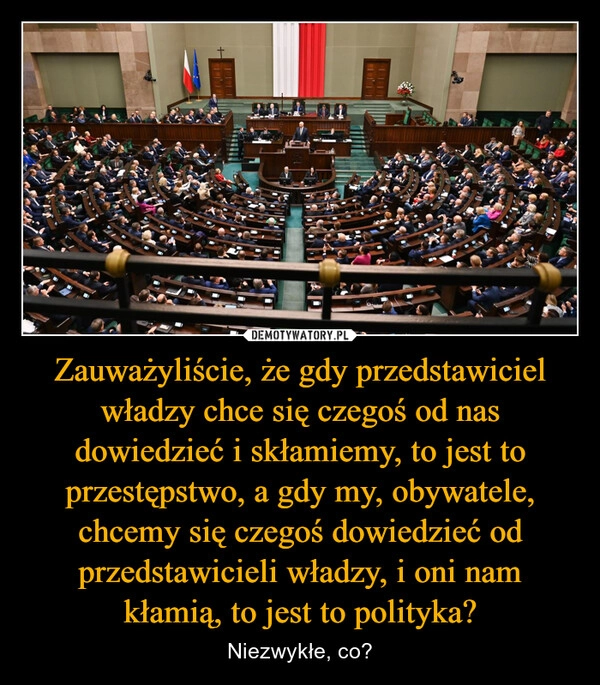 
    Zauważyliście, że gdy przedstawiciel władzy chce się czegoś od nas dowiedzieć i skłamiemy, to jest to przestępstwo, a gdy my, obywatele, chcemy się czegoś dowiedzieć od przedstawicieli władzy, i oni nam kłamią, to jest to polityka?