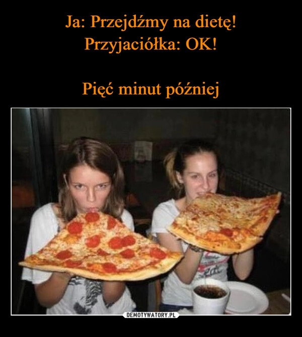 
    Ja: Przejdźmy na dietę!
Przyjaciółka: OK!
Pięć minut później 