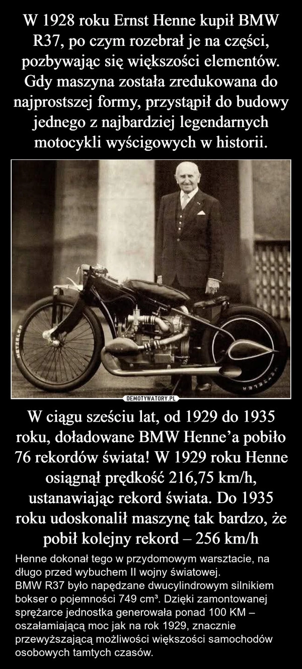 
    W 1928 roku Ernst Henne kupił BMW R37, po czym rozebrał je na części, pozbywając się większości elementów. Gdy maszyna została zredukowana do najprostszej formy, przystąpił do budowy jednego z najbardziej legendarnych motocykli wyścigowych w historii. W ciągu sześciu lat, od 1929 do 1935 roku, doładowane BMW Henne’a pobiło 76 rekordów świata! W 1929 roku Henne osiągnął prędkość 216,75 km/h, ustanawiając rekord świata. Do 1935 roku udoskonalił maszynę tak bardzo, że pobił kolejny rekord – 256 km/h