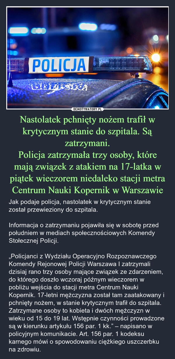 
    Nastolatek pchnięty nożem trafił w krytycznym stanie do szpitala. Są zatrzymani.
Policja zatrzymała trzy osoby, które mają związek z atakiem na 17-latka w piątek wieczorem niedaleko stacji metra Centrum Nauki Kopernik w Warszawie