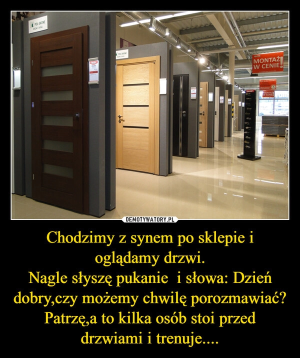 
    Chodzimy z synem po sklepie i oglądamy drzwi.
Nagle słyszę pukanie  i słowa: Dzień dobry,czy możemy chwilę porozmawiać?
Patrzę,a to kilka osób stoi przed drzwiami i trenuje....