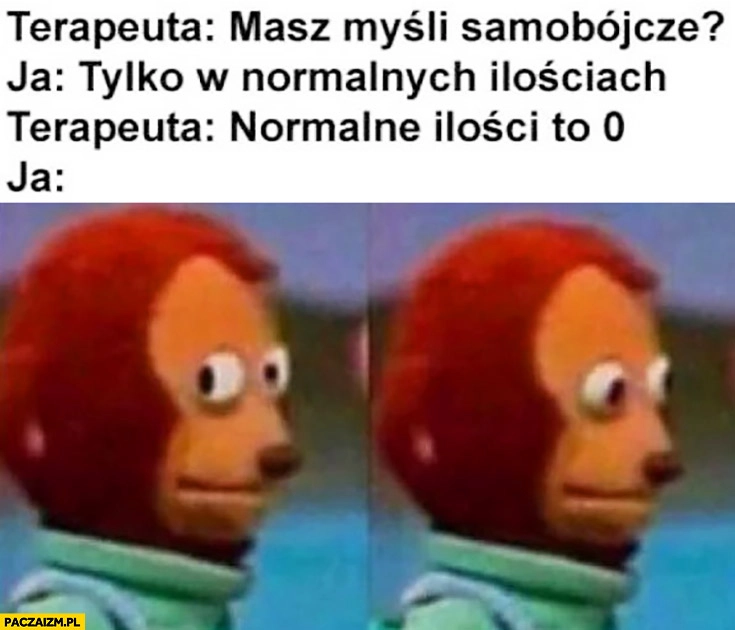 
    Terapeuta: masz myśli samobójcze? Ja: tylko w normalnych ilościach, normalne ilości to 0. Ja: ups
