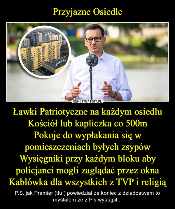 
    Przyjazne Osiedle Ławki Patriotyczne na każdym osiedlu
Kościół lub kapliczka co 500m
Pokoje do wypłakania się w pomieszczeniach byłych zsypów
Wysięgniki przy każdym bloku aby policjanci mogli zaglądać przez okna
Kablówka dla wszystkich z TVP i religią