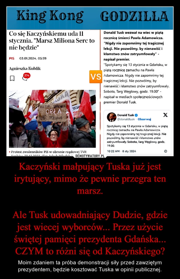 
    Kaczyński małpujący Tuska już jest irytujący, mimo że pewnie przegra ten marsz.

Ale Tusk udowadniający Dudzie, gdzie jest wiecej wyborców... Przez użycie świętej pamięci prezydenta Gdańska... CZYM to różni się od Kaczyńskiego?