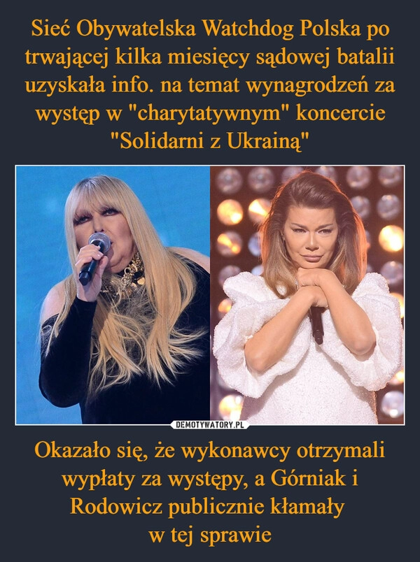 
    Sieć Obywatelska Watchdog Polska po trwającej kilka miesięcy sądowej batalii uzyskała info. na temat wynagrodzeń za występ w "charytatywnym" koncercie "Solidarni z Ukrainą" Okazało się, że wykonawcy otrzymali wypłaty za występy, a Górniak i Rodowicz publicznie kłamały 
w tej sprawie