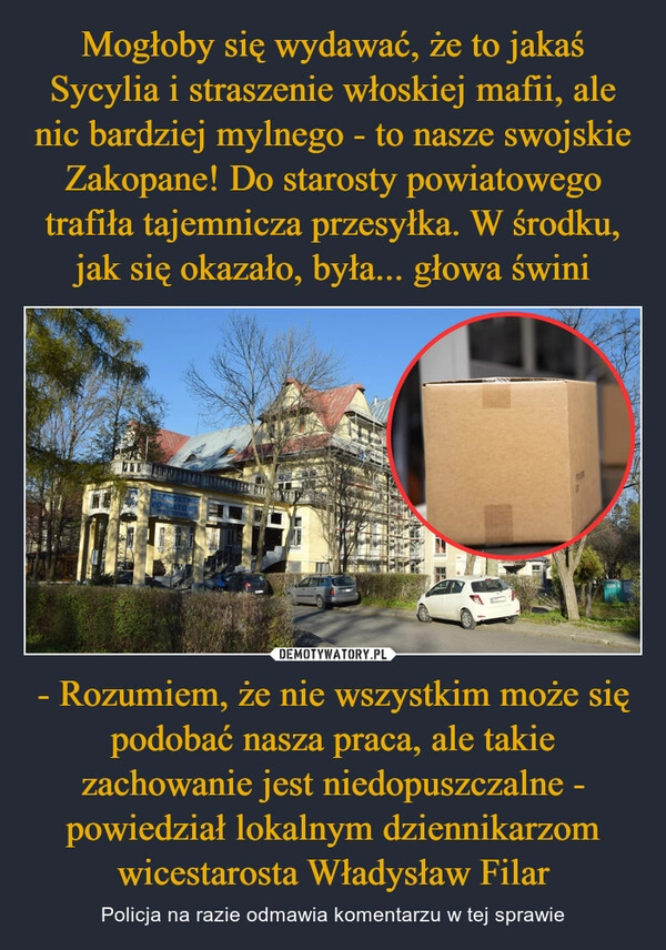 
    Mogłoby się wydawać, że to jakaś Sycylia i straszenie włoskiej mafii, ale nic bardziej mylnego - to nasze swojskie Zakopane! Do starosty powiatowego trafiła tajemnicza przesyłka. W środku, jak się okazało, była... głowa świni - Rozumiem, że nie wszystkim może się podobać nasza praca, ale takie zachowanie jest niedopuszczalne - powiedział lokalnym dziennikarzom wicestarosta Władysław Filar