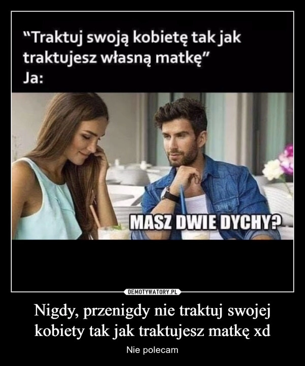 
    Nigdy, przenigdy nie traktuj swojej kobiety tak jak traktujesz matkę xd