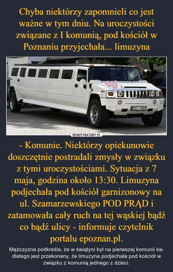 
    Chyba niektórzy zapomnieli co jest ważne w tym dniu. Na uroczystości związane z I komunią, pod kościół w Poznaniu przyjechała... limuzyna - Komunie. Niektórzy opiekunowie doszczętnie postradali zmysły w związku z tymi uroczystościami. Sytuacja z 7 maja, godzina około 13:30. Limuzyna podjechała pod kościół garnizonowy na ul. Szamarzewskiego POD PRĄD i zatamowała cały ruch na tej wąskiej bądź co bądź ulicy - informuje czytelnik portalu epoznan.pl.