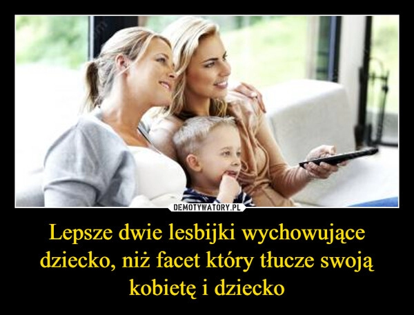 
    Lepsze dwie lesbijki wychowujące dziecko, niż facet który tłucze swoją kobietę i dziecko