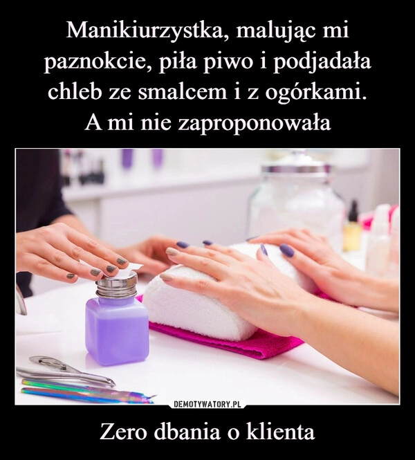 
    Manikiurzystka, malując mi paznokcie, piła piwo i podjadała chleb ze smalcem i z ogórkami.
A mi nie zaproponowała Zero dbania o klienta 