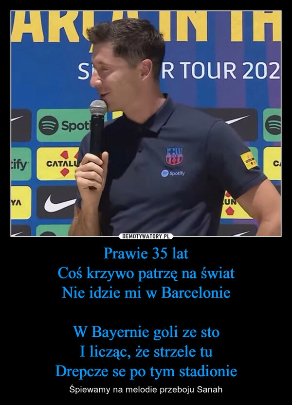 
    Prawie 35 lat
Coś krzywo patrzę na świat
Nie idzie mi w Barcelonie

W Bayernie goli ze sto
I licząc, że strzele tu
Drepcze se po tym stadionie