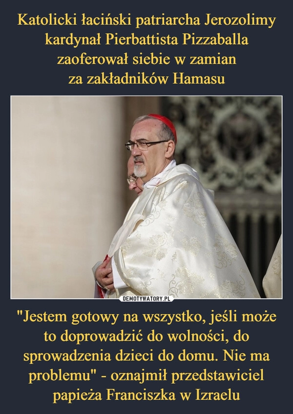 
    Katolicki łaciński patriarcha Jerozolimy kardynał Pierbattista Pizzaballa zaoferował siebie w zamian
za zakładników Hamasu "Jestem gotowy na wszystko, jeśli może to doprowadzić do wolności, do sprowadzenia dzieci do domu. Nie ma problemu" - oznajmił przedstawiciel papieża Franciszka w Izraelu