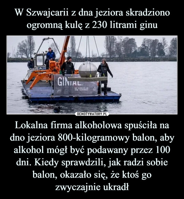 
    
W Szwajcarii z dna jeziora skradziono
ogromną kulę z 230 litrami ginu Lokalna firma alkoholowa spuściła na dno jeziora 800-kilogramowy balon, aby alkohol mógł być podawany przez 100 dni. Kiedy sprawdzili, jak radzi sobie balon, okazało się, że ktoś go
zwyczajnie ukradł 