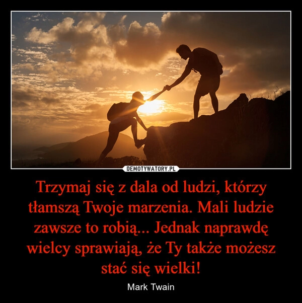 
    Trzymaj się z dala od ludzi, którzy tłamszą Twoje marzenia. Mali ludzie zawsze to robią... Jednak naprawdę wielcy sprawiają, że Ty także możesz stać się wielki!