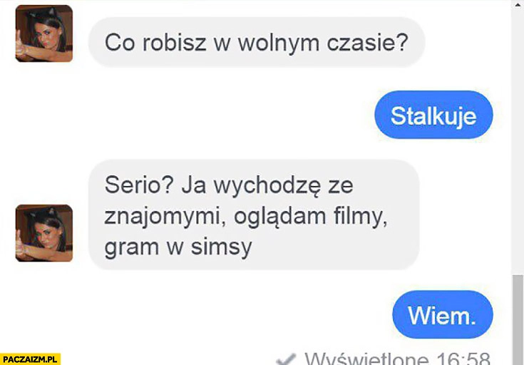 
    Co robisz w wolnym czasie? Stalkuję. Serio? Ja wychodzę ze znajomymi, oglądam filmy, gram w Simsy. Wiem