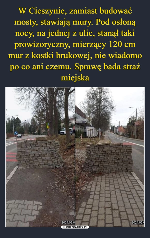 
    W Cieszynie, zamiast budować mosty, stawiają mury. Pod osłoną nocy, na jednej z ulic, stanął taki prowizoryczny, mierzący 120 cm mur z kostki brukowej, nie wiadomo po co ani czemu. Sprawę bada straż miejska