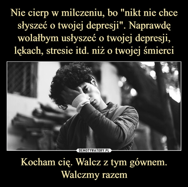 
    Nie cierp w milczeniu, bo "nikt nie chce słyszeć o twojej depresji". Naprawdę wolałbym usłyszeć o twojej depresji, lękach, stresie itd. niż o twojej śmierci Kocham cię. Walcz z tym gównem. Walczmy razem