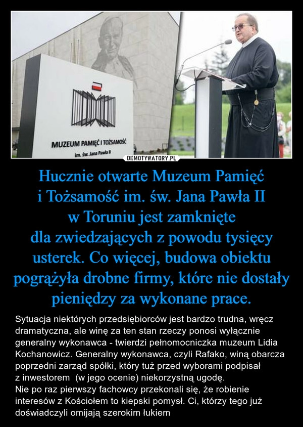 
    Hucznie otwarte Muzeum Pamięć i Tożsamość im. św. Jana Pawła II w Toruniu jest zamknięte dla zwiedzających z powodu tysięcy usterek. Co więcej, budowa obiektu pogrążyła drobne firmy, które nie dostały pieniędzy za wykonane prace.