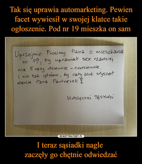 
    Tak się uprawia automarketing. Pewien facet wywiesił w swojej klatce takie ogłoszenie. Pod nr 19 mieszka on sam I teraz sąsiadki nagle 
zaczęły go chętnie odwiedzać