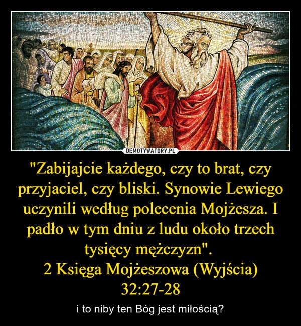 
    "Zabijajcie każdego, czy to brat, czy przyjaciel, czy bliski. Synowie Lewiego uczynili według polecenia Mojżesza. I padło w tym dniu z ludu około trzech tysięcy mężczyzn". 
2 Księga Mojżeszowa (Wyjścia) 32:27-28