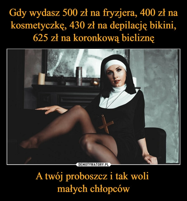 
    Gdy wydasz 500 zł na fryzjera, 400 zł na kosmetyczkę, 430 zł na depilację bikini, 625 zł na koronkową bieliznę A twój proboszcz i tak woli 
małych chłopców