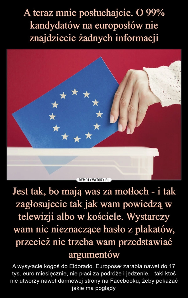 
    A teraz mnie posłuchajcie. O 99% kandydatów na europosłów nie znajdziecie żadnych informacji Jest tak, bo mają was za motłoch - i tak zagłosujecie tak jak wam powiedzą w telewizji albo w kościele. Wystarczy wam nic nieznaczące hasło z plakatów, przecież nie trzeba wam przedstawiać argumentów