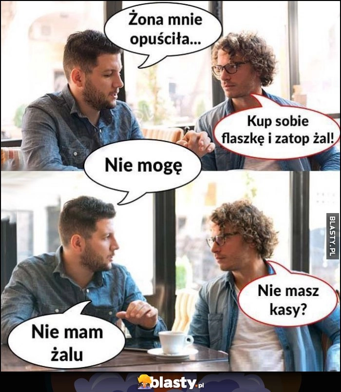 
    Żona mnie opuściła, kup sobie flaszkę i zatop żal. Nie mogę, nie masz kasy? Nie mam żalu