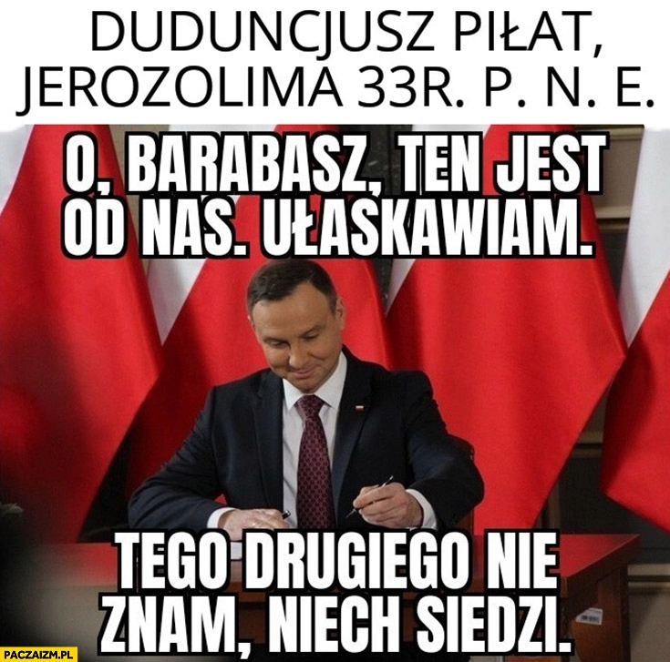 
    Duduncjusz Piłat, Jerozolima 33 r. pne o Barabasz ten jest od nas ułaskawiam, tego drugiego nie znam niech siedzi