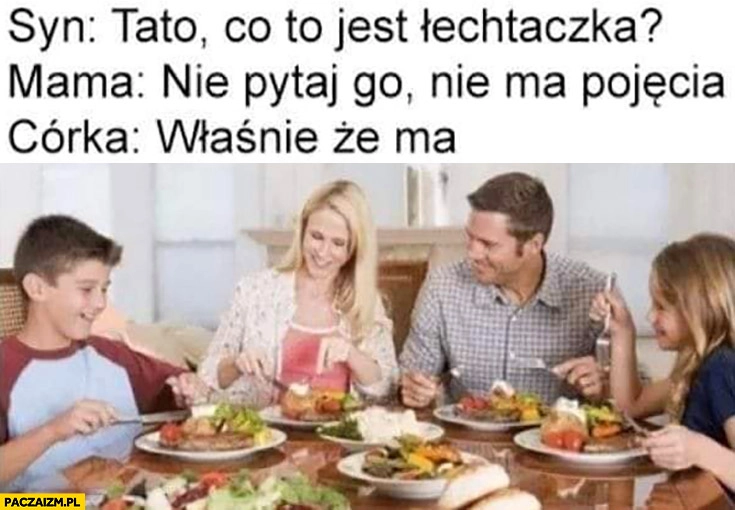 
    Syn: tato co to jest łechtaczka? Mama: nie pytaj go, nie ma pojęcia. Córka: właśnie, że ma