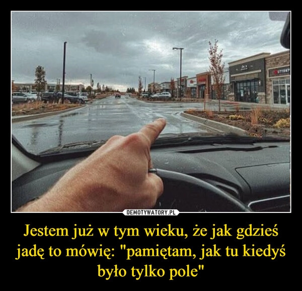 
    Jestem już w tym wieku, że jak gdzieś jadę to mówię: "pamiętam, jak tu kiedyś było tylko pole"