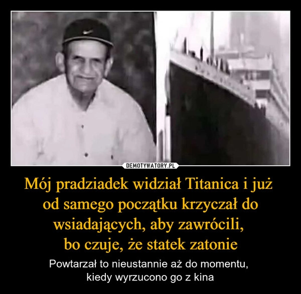 
    Mój pradziadek widział Titanica i już 
od samego początku krzyczał do wsiadających, aby zawrócili, 
bo czuje, że statek zatonie