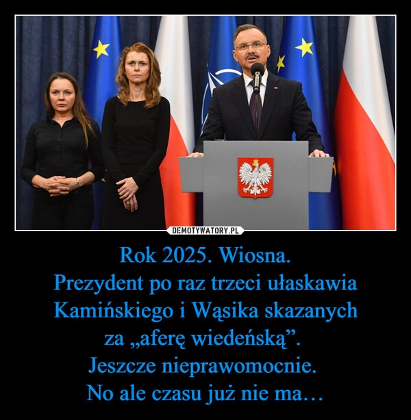 
    Rok 2025. Wiosna.
Prezydent po raz trzeci ułaskawia Kamińskiego i Wąsika skazanych
za „aferę wiedeńską”. 
Jeszcze nieprawomocnie. 
No ale czasu już nie ma…