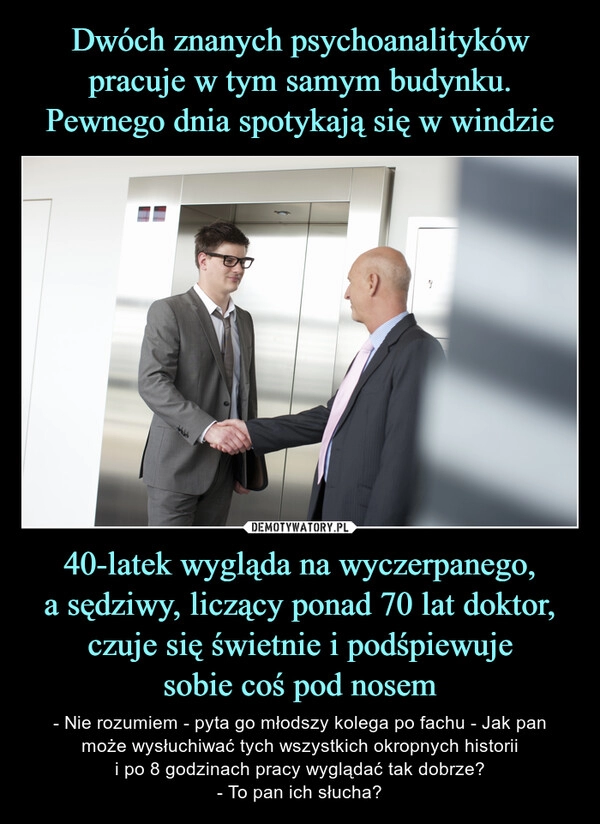 
    Dwóch znanych psychoanalityków pracuje w tym samym budynku. Pewnego dnia spotykają się w windzie 40-latek wygląda na wyczerpanego,
a sędziwy, liczący ponad 70 lat doktor, czuje się świetnie i podśpiewuje
sobie coś pod nosem