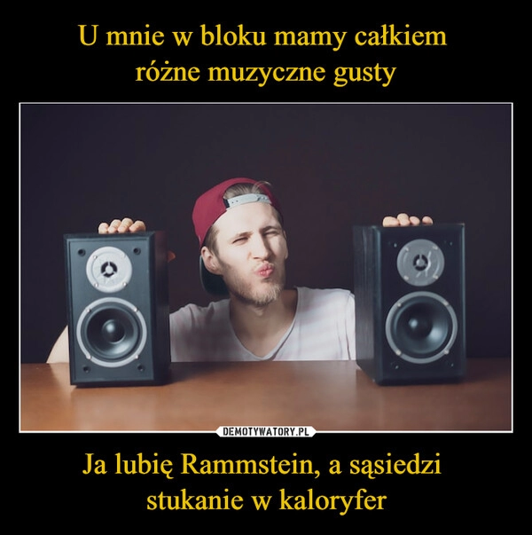 
    U mnie w bloku mamy całkiem 
różne muzyczne gusty Ja lubię Rammstein, a sąsiedzi 
stukanie w kaloryfer