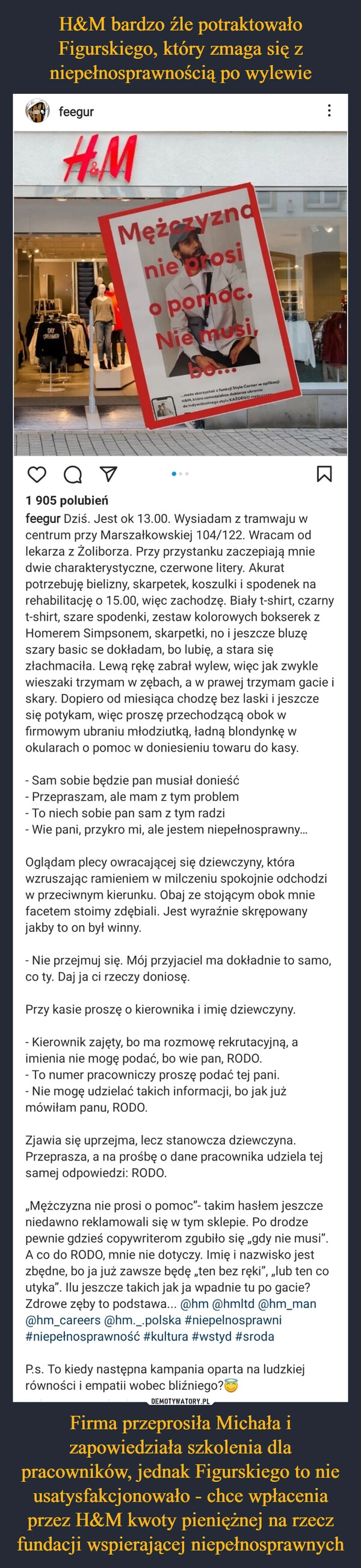 
    H&M bardzo źle potraktowało Figurskiego, który zmaga się z niepełnosprawnością po wylewie Firma przeprosiła Michała i zapowiedziała szkolenia dla pracowników, jednak Figurskiego to nie usatysfakcjonowało - chce wpłacenia przez H&M kwoty pieniężnej na rzecz fundacji wspierającej niepełnosprawnych